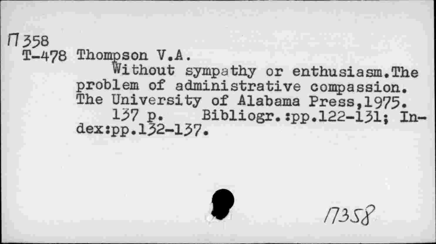 ﻿ft 558
T-478
Thompson V.A.
Without sympathy or enthusiasm.The problem of administrative compassion. The University of Alabama Press,1975.
157 p. Bibliogr.spp.122-151; Index :pp.152-157.
/7-W